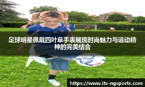 足球明星佩戴四叶草手表展现时尚魅力与运动精神的完美结合